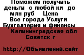 Поможем получить деньги, с любой ки, до 3 млн руб. › Цена ­ 15 - Все города Услуги » Бухгалтерия и финансы   . Калининградская обл.,Советск г.